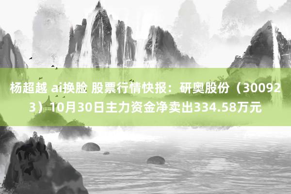 杨超越 ai换脸 股票行情快报：研奥股份（300923）10月30日主力资金净卖出334.58万元