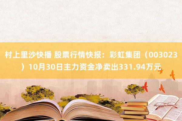 村上里沙快播 股票行情快报：彩虹集团（003023）10月30日主力资金净卖出331.94万元