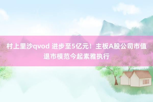 村上里沙qvod 进步至5亿元！主板A股公司市值退市模范今起素雅执行