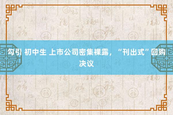 勾引 初中生 上市公司密集裸露，“刊出式”回购决议