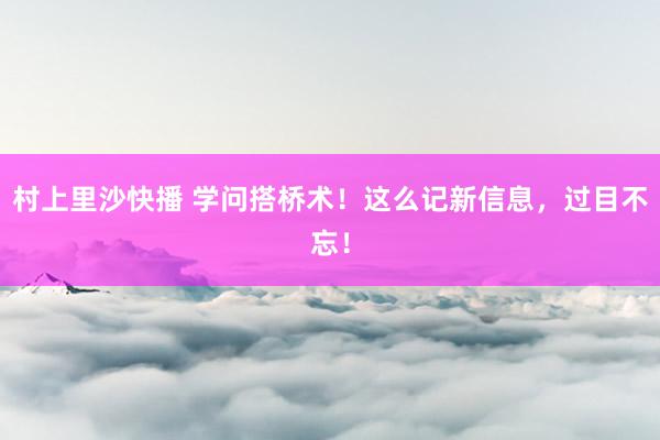 村上里沙快播 学问搭桥术！这么记新信息，过目不忘！