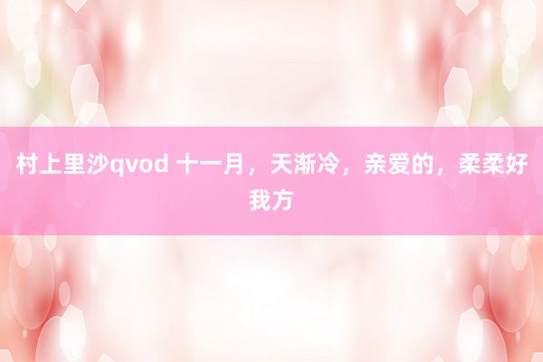 村上里沙qvod 十一月，天渐冷，亲爱的，柔柔好我方