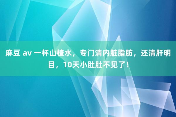 麻豆 av 一杯山楂水，专门清内脏脂肪，还清肝明目，10天小肚肚不见了！