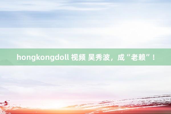 hongkongdoll 视频 吴秀波，成“老赖”！