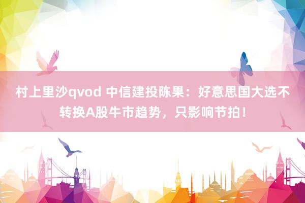 村上里沙qvod 中信建投陈果：好意思国大选不转换A股牛市趋势，只影响节拍！