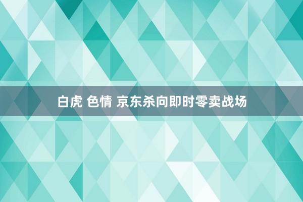 白虎 色情 京东杀向即时零卖战场