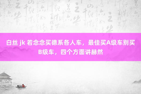 白丝 jk 若念念买德系各人车，最佳买A级车别买B级车，四个方面讲赫然