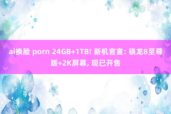 ai换脸 porn 24GB+1TB! 新机官宣: 骁龙8至尊版+2K屏幕， 现已开售