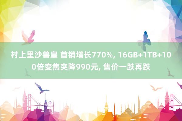 村上里沙兽皇 首销增长770%， 16GB+1TB+100倍变焦突降990元， 售价一跌再跌