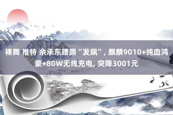 裸舞 推特 余承东蹧蹋“发飙”， 麒麟9010+纯血鸿蒙+80W无线充电， 突降3001元