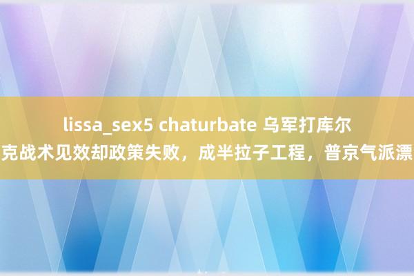 lissa_sex5 chaturbate 乌军打库尔斯克战术见效却政策失败，成半拉子工程，普京气派漂流