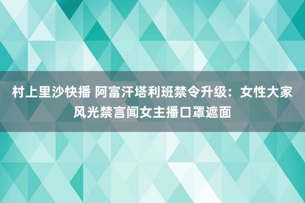 村上里沙快播 阿富汗塔利班禁令升级：女性大家风光禁言闻女主播口罩遮面