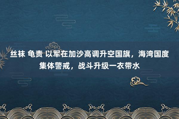 丝袜 龟责 以军在加沙高调升空国旗，海湾国度集体警戒，战斗升级一衣带水