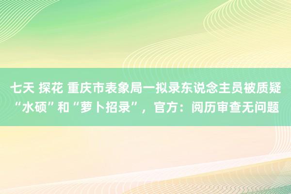 七天 探花 重庆市表象局一拟录东说念主员被质疑“水硕”和“萝卜招录”，官方：阅历审查无问题