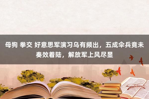 母狗 拳交 好意思军演习乌有频出，五成伞兵竟未奏效着陆，解放军上风尽显