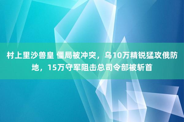 村上里沙兽皇 僵局被冲突，乌10万精锐猛攻俄防地，15万守军阻击总司令部被斩首