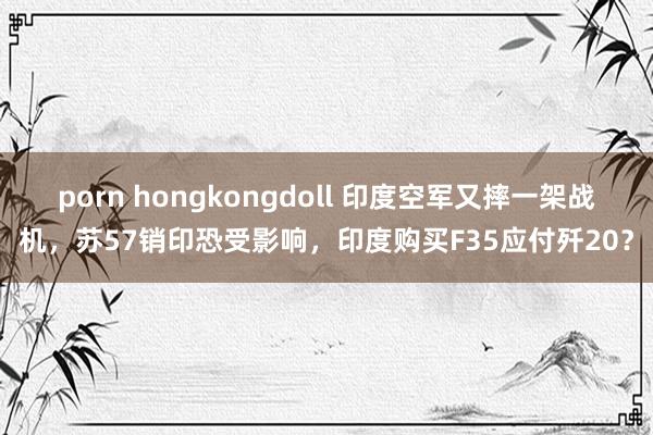 porn hongkongdoll 印度空军又摔一架战机，苏57销印恐受影响，印度购买F35应付歼20？