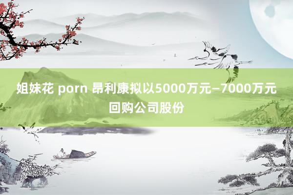 姐妹花 porn 昂利康拟以5000万元—7000万元回购公司股份