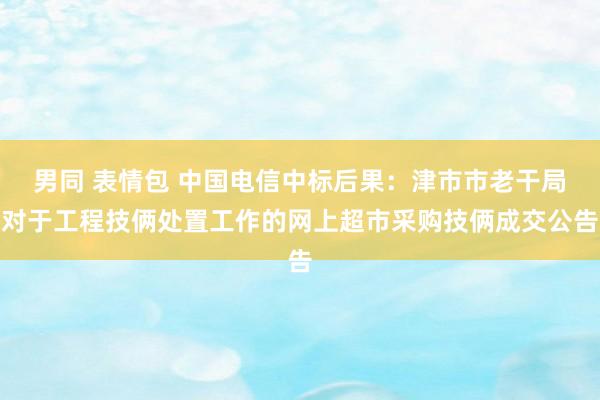 男同 表情包 中国电信中标后果：津市市老干局对于工程技俩处置工作的网上超市采购技俩成交公告