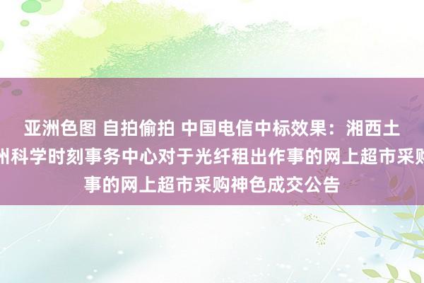 亚洲色图 自拍偷拍 中国电信中标效果：湘西土家眷苗族自治州科学时刻事务中心对于光纤租出作事的网上超市采购神色成交公告