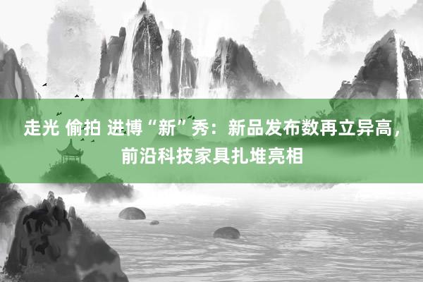 走光 偷拍 进博“新”秀：新品发布数再立异高，前沿科技家具扎堆亮相