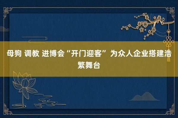 母狗 调教 进博会“开门迎客” 为众人企业搭建浩繁舞台