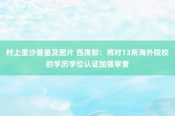 村上里沙兽皇及图片 西席部：将对13所海外院校的学历学位认证加强审查