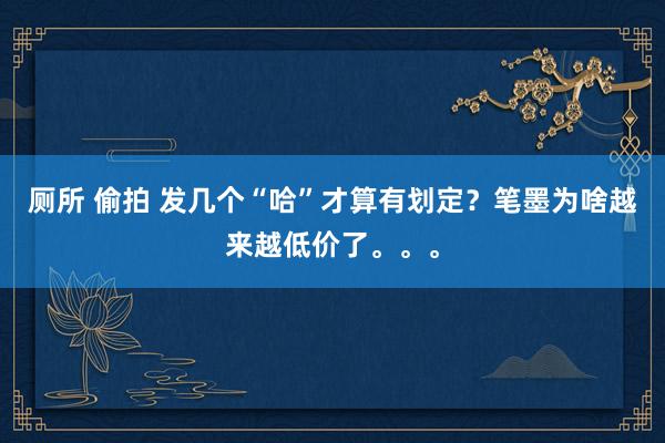 厕所 偷拍 发几个“哈”才算有划定？笔墨为啥越来越低价了。。。