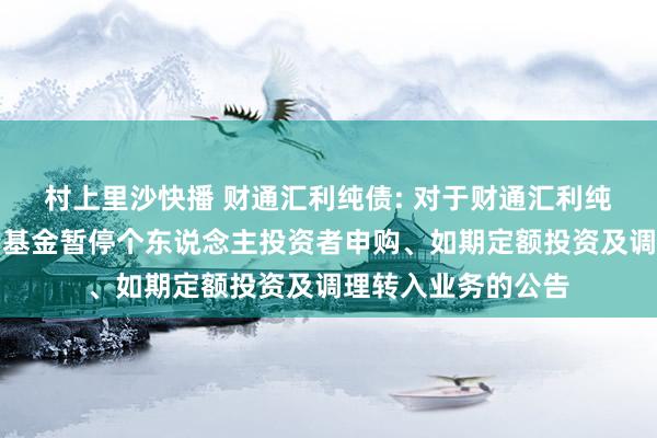 村上里沙快播 财通汇利纯债: 对于财通汇利纯债债券型证券投资基金暂停个东说念主投资者申购、如期定额投资及调理转入业务的公告