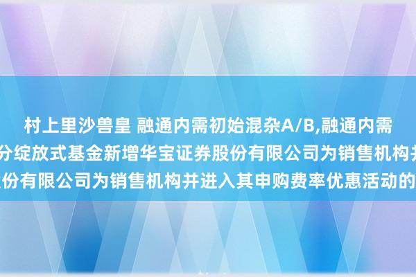 村上里沙兽皇 融通内需初始混杂A/B，融通内需初始混杂C: 对于旗下部分绽放式基金新增华宝证券股份有限公司为销售机构并进入其申购费率优惠活动的公告