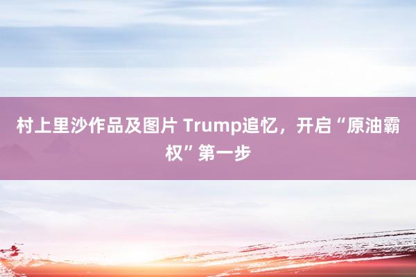 村上里沙作品及图片 Trump追忆，开启“原油霸权”第一步