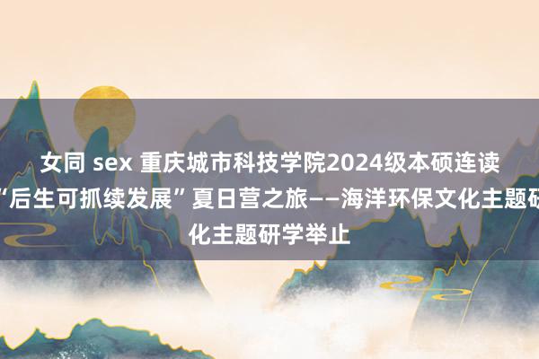 女同 sex 重庆城市科技学院2024级本硕连读班重生“后生可抓续发展”夏日营之旅——海洋环保文化主题研学举止