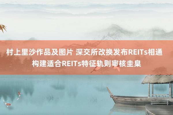 村上里沙作品及图片 深交所改换发布REITs相通  构建适合REITs特征轨则审核圭臬