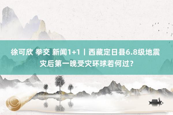 徐可欣 拳交 新闻1+1丨西藏定日县6.8级地震 灾后第一晚受灾环球若何过？