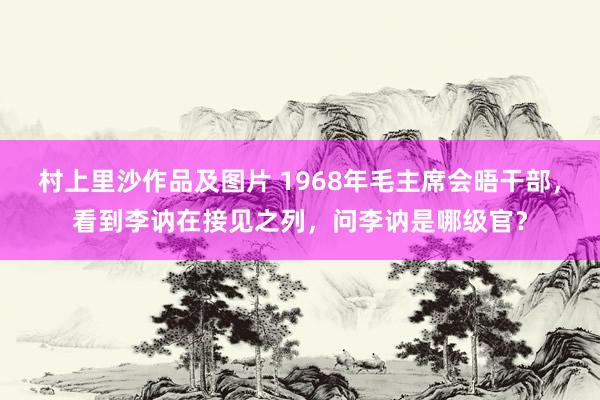 村上里沙作品及图片 1968年毛主席会晤干部，看到李讷在接见之列，问李讷是哪级官？