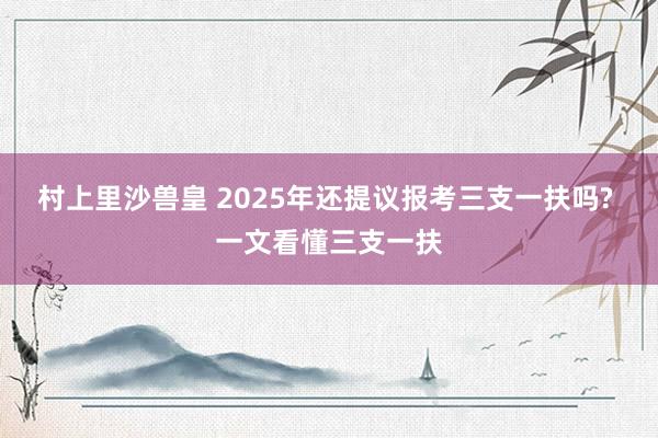 村上里沙兽皇 2025年还提议报考三支一扶吗? 一文看懂三支一扶