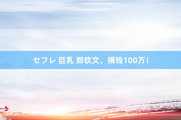 セフレ 巨乳 郑钦文，捐钱100万！