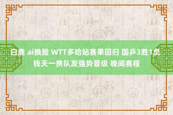 白鹿 ai换脸 WTT多哈站赛果回归 国乒3胜1负 钱天一携队友强势晋级 晚间赛程