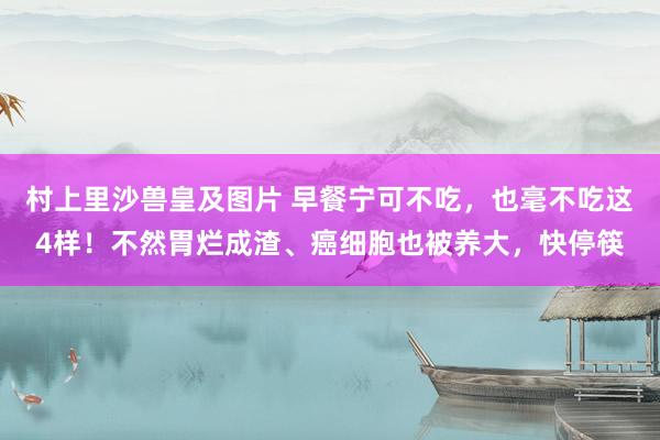 村上里沙兽皇及图片 早餐宁可不吃，也毫不吃这4样！不然胃烂成渣、癌细胞也被养大，快停筷