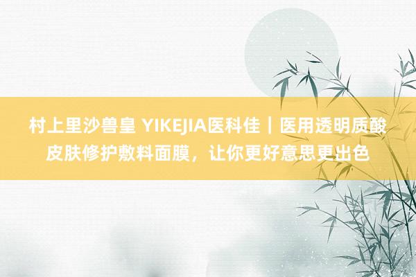 村上里沙兽皇 YIKEJIA医科佳｜医用透明质酸皮肤修护敷料面膜，让你更好意思更出色