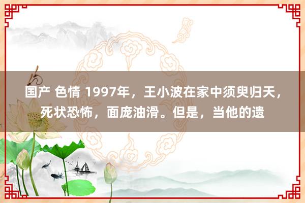 国产 色情 1997年，王小波在家中须臾归天，死状恐怖，面庞油滑。但是，当他的遗