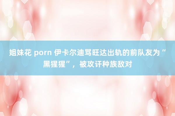 姐妹花 porn 伊卡尔迪骂旺达出轨的前队友为“黑猩猩”，被攻讦种族敌对