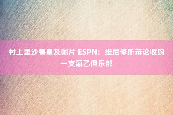 村上里沙兽皇及图片 ESPN：维尼修斯辩论收购一支葡乙俱乐部