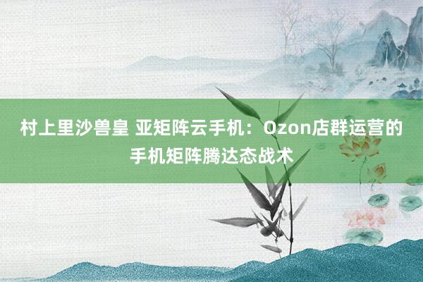 村上里沙兽皇 亚矩阵云手机：Ozon店群运营的手机矩阵腾达态战术