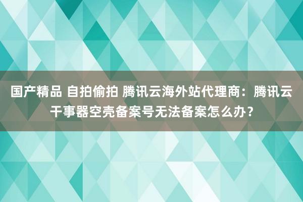 国产精品 自拍偷拍 腾讯云海外站代理商：腾讯云干事器空壳备案号无法备案怎么办？