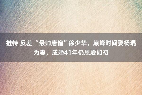 推特 反差 “最帅唐僧”徐少华，巅峰时间娶杨琨为妻，成婚41年仍恩爱如初