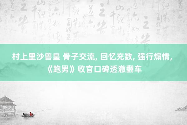 村上里沙兽皇 骨子交流， 回忆充数， 强行煽情， 《跑男》收官口碑透澈翻车