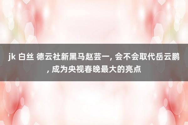 jk 白丝 德云社新黑马赵芸一， 会不会取代岳云鹏， 成为央视春晚最大的亮点