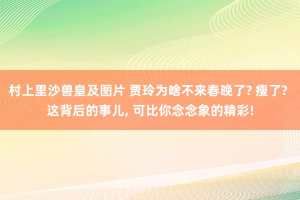 村上里沙兽皇及图片 贾玲为啥不来春晚了? 瘦了? 这背后的事儿， 可比你念念象的精彩!