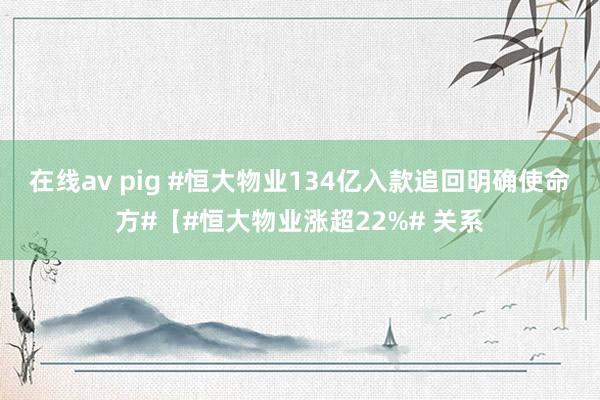 在线av pig #恒大物业134亿入款追回明确使命方#【#恒大物业涨超22%# 关系